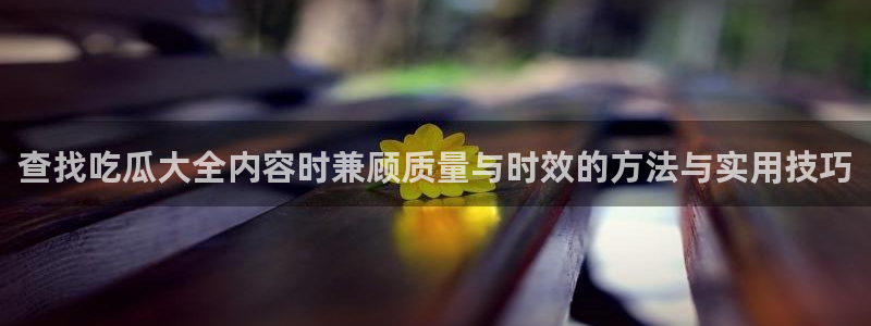 吃瓜网免费吃瓜：查找吃瓜大全内容时兼顾质量与时效的方法与实用技巧